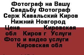 Фотограф на Вашу Свадьбу.Фотограф Серж Кавальский Киров,Нижний Новгород › Цена ­ 2 000 - Кировская обл., Киров г. Услуги » Фото и видео услуги   . Кировская обл.